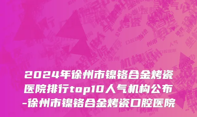 2024年徐州市镍铬合金烤瓷医院排行top10人气机构公布-徐州市镍铬合金烤瓷口腔医院