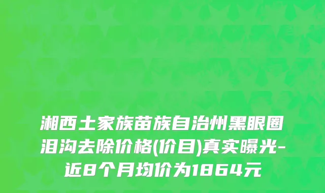 湘西土家族苗族自治州黑眼圈泪沟去除价格(价目)真实曝光-近8个月均价为1864元