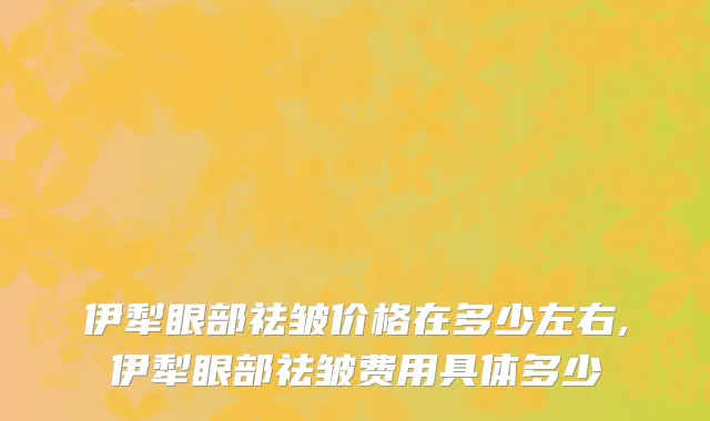 伊犁眼部祛皱价格在多少左右,伊犁眼部祛皱费用具体多少