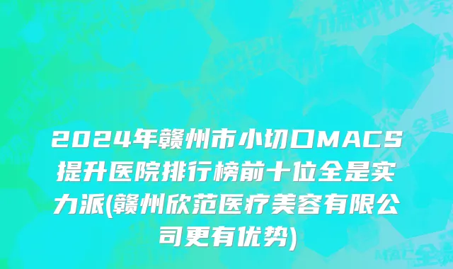 2024年赣州市小切口MACS提升医院排行榜前十位全是实力派(赣州欣范医疗美容有限公司更有优势)