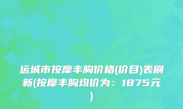 运城市按摩丰胸价格(价目)表刷新(按摩丰胸均价为：1875元)