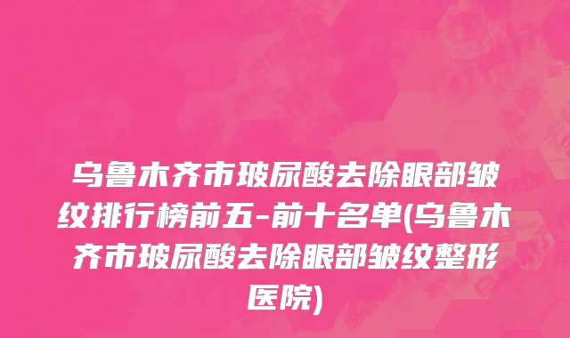 乌鲁木齐市玻尿酸去除眼部皱纹排行榜前五-前十名单(乌鲁木齐市玻尿酸去除眼部皱纹整形医院)
