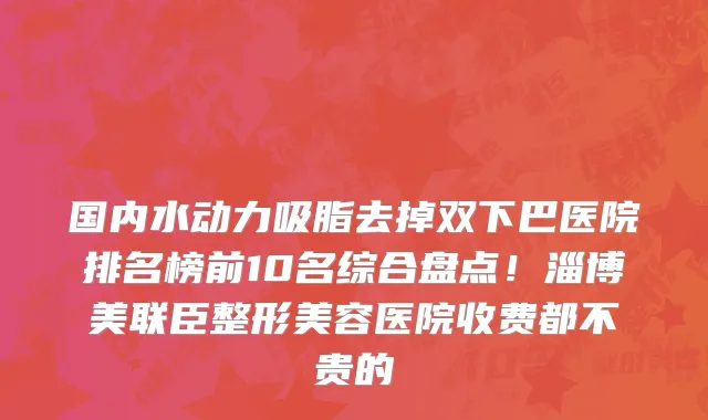 国内水动力吸脂去掉双下巴医院排名榜前10名综合盘点!淄博美联臣整形美容医院收费都不贵的