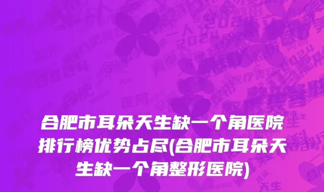 合肥市耳朵天生缺一个角医院排行榜优势占尽(合肥市耳朵天生缺一个角整形医院)