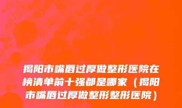 揭阳市嘴唇过厚做整形医院在榜清单前十强都是哪家（揭阳市嘴唇过厚做整形整形医院）