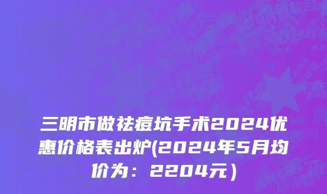 三明市做祛痘坑手术2024优惠价格表出炉(2024年5月均价为：2204元）