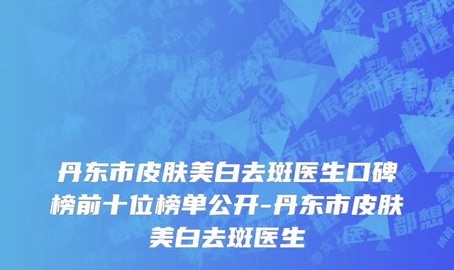 丹东市皮肤美白去斑医生口碑榜前十位榜单公开-丹东市皮肤美白去斑医生