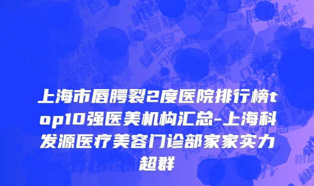 上海市唇腭裂2度医院排行榜top10强医美机构汇总-上海科发源医疗美容门诊部家家实力超群