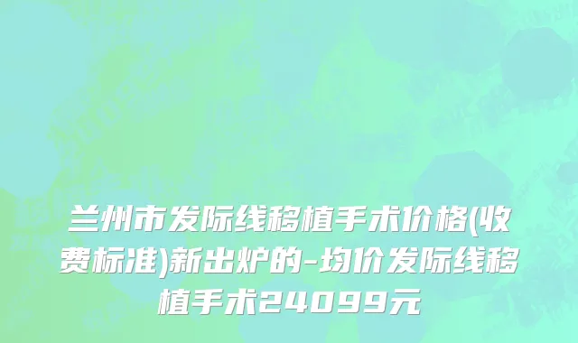 兰州市发际线移植手术价格(收费标准)新出炉的-均价发际线移植手术24099元