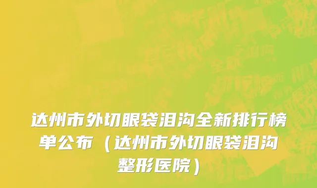 达州市外切眼袋泪沟全新排行榜单公布（达州市外切眼袋泪沟整形医院）