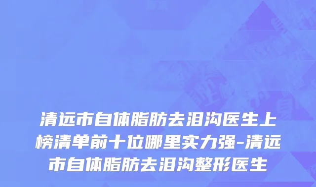 清远市自体脂肪去泪沟医生上榜清单前十位哪里实力强-清远市自体脂肪去泪沟整形医生