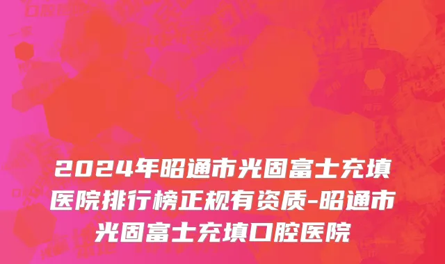 2024年昭通市光固富士充填医院排行榜正规有资质-昭通市光固富士充填口腔医院