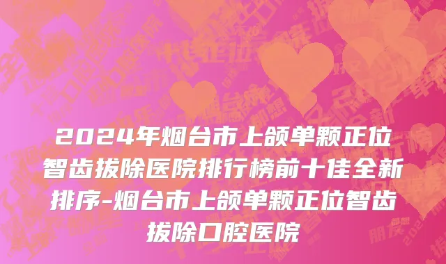 2024年烟台市上颌单颗正位智齿拔除医院排行榜前十佳全新排序-烟台市上颌单颗正位智齿拔除口腔医院
