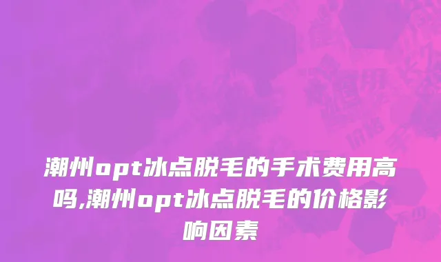 潮州opt冰点脱毛的手术费用高吗,潮州opt冰点脱毛的价格影响因素