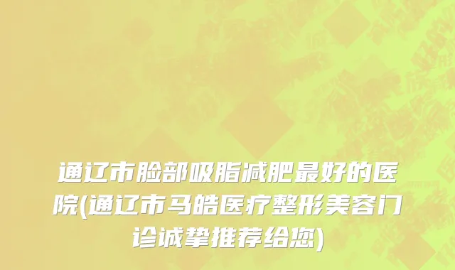 通辽市脸部吸脂减肥最好的医院(通辽市马皓医疗整形美容门诊诚挚推荐给您)