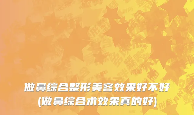 做鼻综合整形美容效果好不好(做鼻综合术效果真的好)