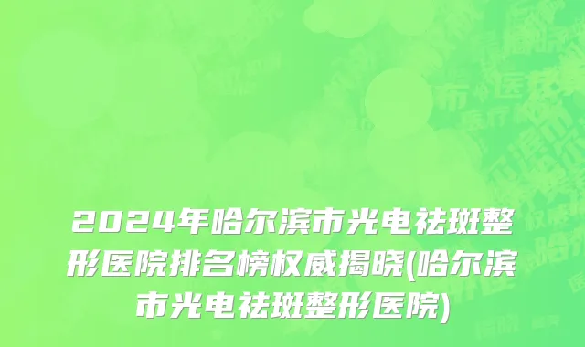2024年哈尔滨市光电祛斑整形医院排名榜权威揭晓(哈尔滨市光电祛斑整形医院)