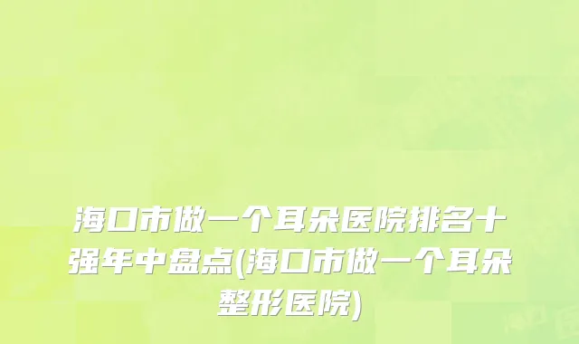 海口市做一个耳朵医院排名十强年中盘点(海口市做一个耳朵整形医院)