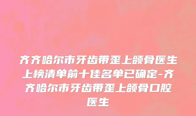 齐齐哈尔市牙齿带歪上颌骨医生上榜清单前十佳名单已确定-齐齐哈尔市牙齿带歪上颌骨口腔医生