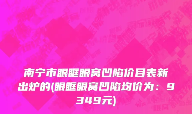 南宁市眼眶眼窝凹陷价目表新出炉的(眼眶眼窝凹陷均价为：9349元)
