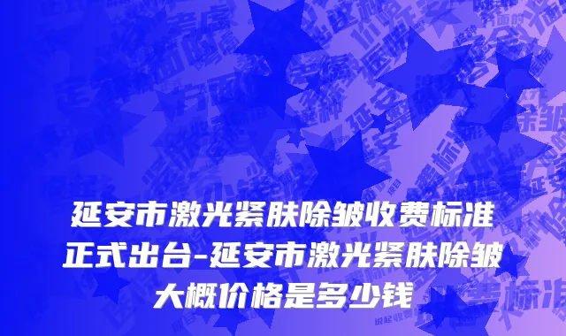 延安市激光紧肤除皱收费标准正式出台-延安市激光紧肤除皱大概价格是多少钱