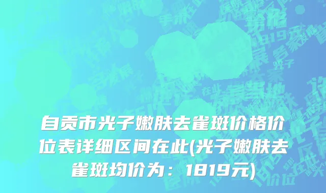 自贡市光子嫩肤去雀斑价格价位表详细区间在此(光子嫩肤去雀斑均价为：1819元)