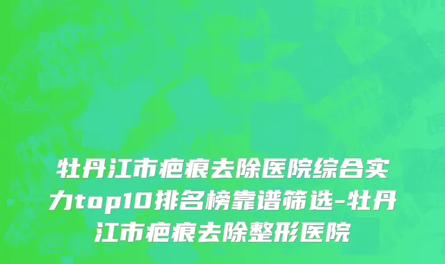 牡丹江市疤痕去除医院综合实力top10排名榜靠谱筛选-牡丹江市疤痕去除整形医院