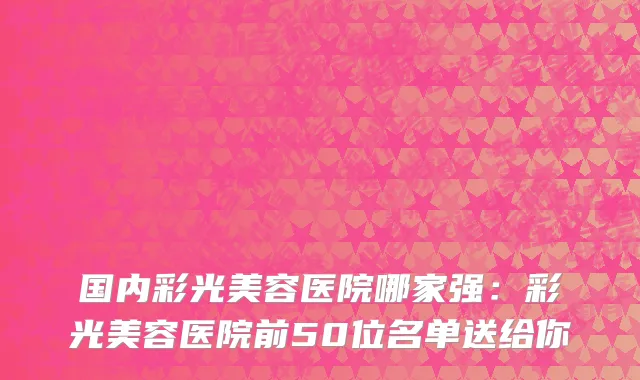 国内彩光美容医院哪家强：彩光美容医院前50位名单送给你