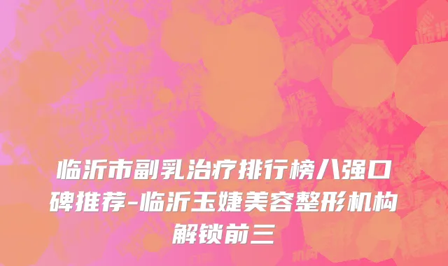 临沂市副乳治疗排行榜八强口碑推荐-临沂玉婕美容整形机构解锁前三