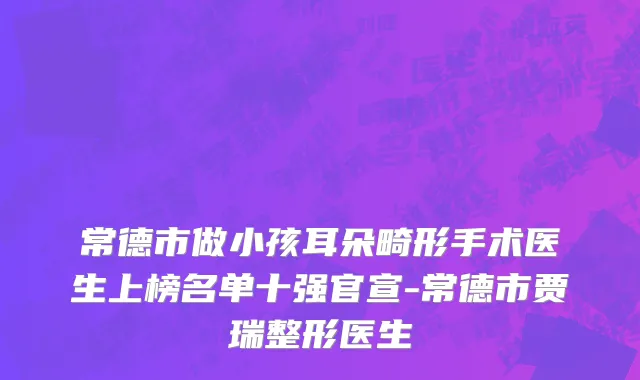 常德市做小孩耳朵畸形手术医生上榜名单十强官宣-常德市贾瑞整形医生