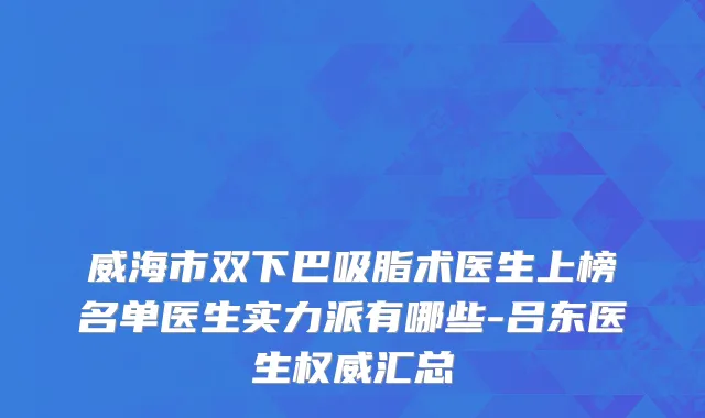 威海市双下巴吸脂术医生上榜名单医生实力派有哪些-吕东医生权威汇总