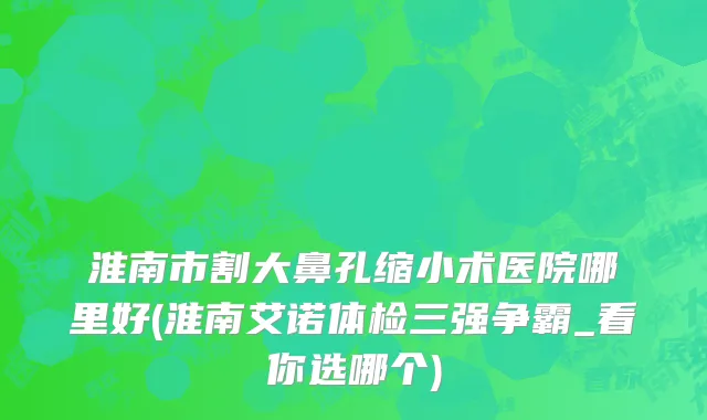 淮南市割大鼻孔缩小术医院哪里好(淮南艾诺体检三强争霸_看你选哪个)