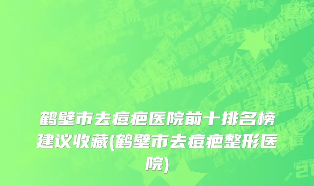鹤壁市去痘疤医院前十排名榜建议收藏(鹤壁市去痘疤整形医院)