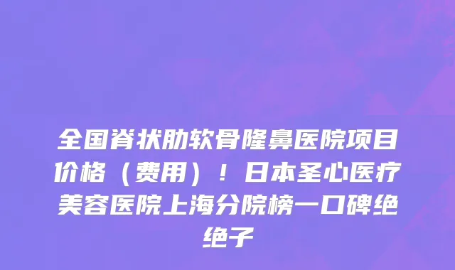 全国脊状肋软骨隆鼻医院项目价格(费用)!日本圣心医疗美容医院上海分院榜一口碑绝绝子