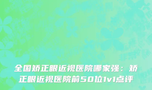 全国矫正眼近视医院哪家强：矫正眼近视医院前50位1v1点评