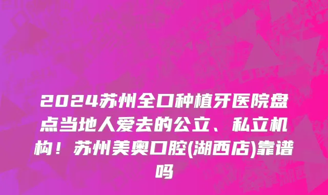 2024苏州全口种植牙医院盘点当地人爱去的公立、私立机构!苏州美奥口腔(湖西店)靠谱吗