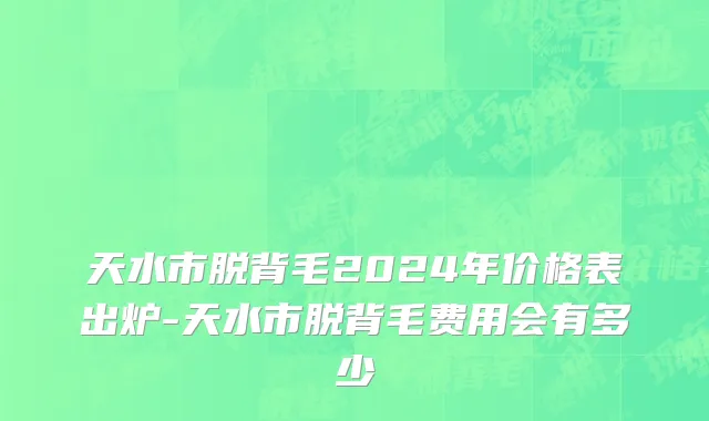 天水市脱背毛2024年价格表出炉-天水市脱背毛费用会有多少