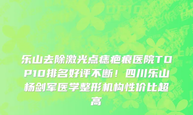 乐山去除激光点痣疤痕医院TOP10排名好评不断！四川乐山杨剑军医学整形机构性价比超高