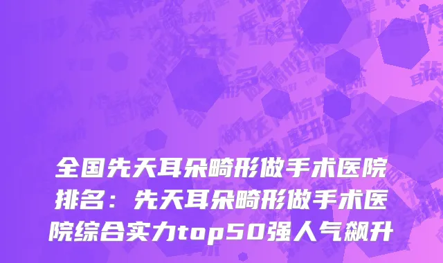 全国先天耳朵畸形做手术医院排名：先天耳朵畸形做手术医院综合实力top50强人气飙升