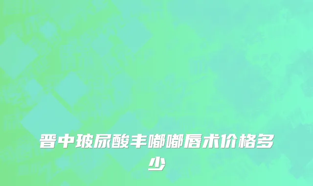 晋中玻尿酸丰嘟嘟唇术价格多少