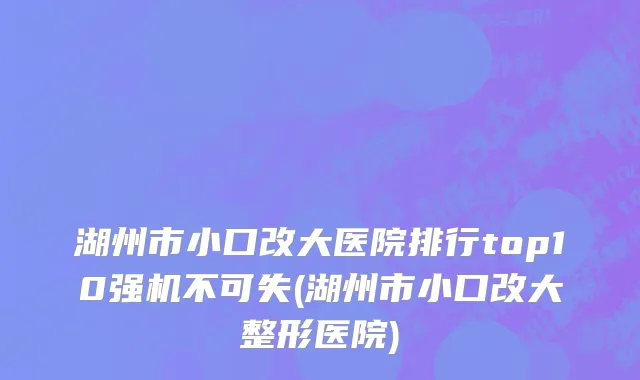 湖州市小口改大医院排行top10强机不可失(湖州市小口改大整形医院)