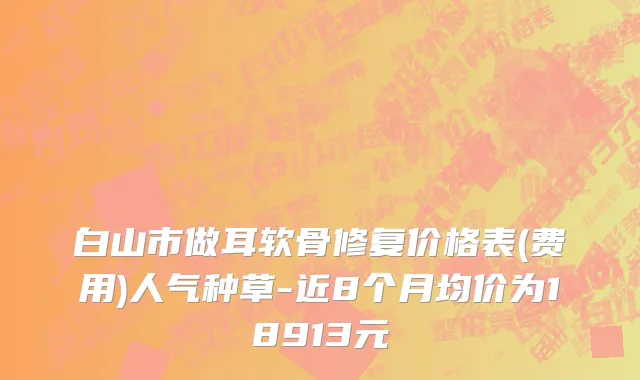 白山市做耳软骨修复价格表(费用)人气种草-近8个月均价为18913元