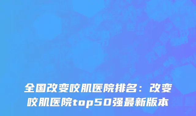 全国改变咬肌医院排名：改变咬肌医院top50强最新版本