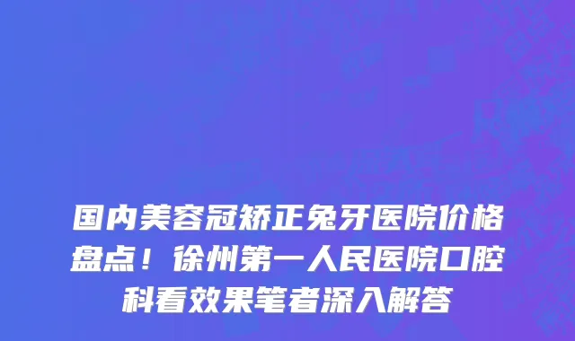 国内美容冠矫正兔牙医院价格盘点！徐州第一人民医院口腔科看效果笔者深入解答