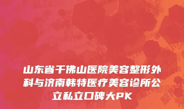 山东省千佛山医院美容整形外科与济南韩特医疗美容诊所公立私立口碑大PK