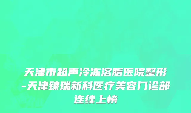 天津市超声冷冻溶脂医院整形-天津臻瑞新科医疗美容门诊部连续上榜