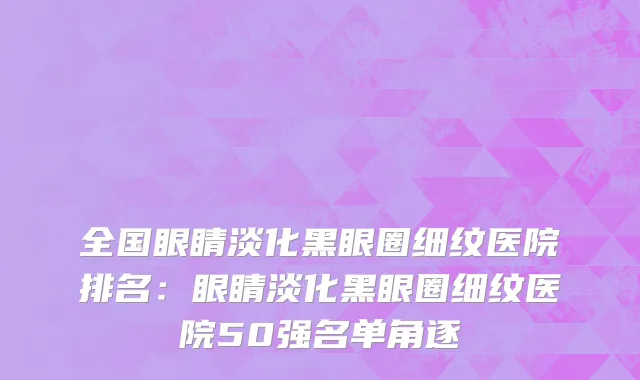 全国眼睛淡化黑眼圈细纹医院排名：眼睛淡化黑眼圈细纹医院50强名单角逐