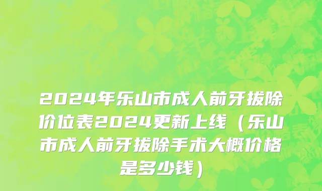 2024年乐山市成人前牙拔除价位表2024更新上线（乐山市成人前牙拔除手术大概价格是多少钱）