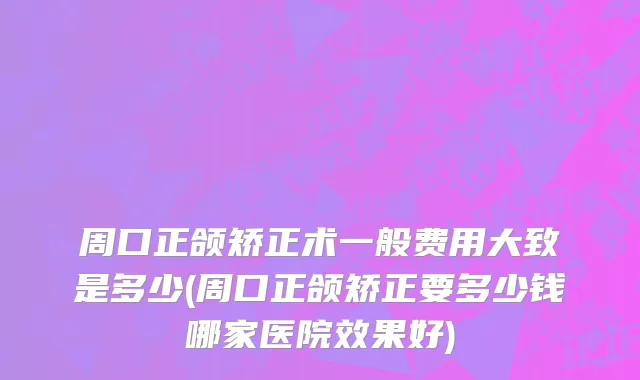 周口正颌矫正术一般费用大致是多少(周口正颌矫正要多少钱哪家医院效果好)