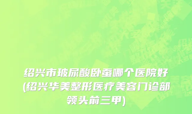 绍兴市玻尿酸卧蚕哪个医院好(绍兴华美整形医疗美容门诊部领头前三甲)